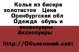 Колье из бисера золотистое › Цена ­ 650 - Оренбургская обл. Одежда, обувь и аксессуары » Аксессуары   